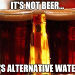 beer | IT'S NOT BEER... IT'S ALTERNATIVE WATER! | image tagged in beer | made w/ Imgflip meme maker