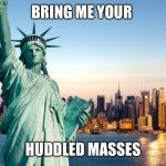 statue of liberty | BRING ME YOUR; HUDDLED MASSES | image tagged in statue of liberty | made w/ Imgflip meme maker