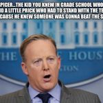 Sean Spicer Lies | SEAN SPICER...THE KID YOU KNEW IN GRADE SCHOOL WHO WAS A SNITCH AND A LITTLE PRICK WHO HAD TO STAND WITH THE TEACHERS AT LUNCH TIME BECAUSE HE KNEW SOMEONE WAS GONNA BEAT THE SHIT OUT OF HIM. | image tagged in sean spicer lies | made w/ Imgflip meme maker