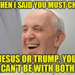 PopeFrancisCONFEPA | AND THEN I SAID YOU MUST CHOOSE; JESUS OR TRUMP. YOU CAN'T BE WITH BOTH. | image tagged in popefrancisconfepa | made w/ Imgflip meme maker
