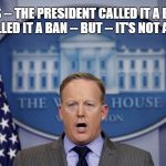 Spicer | YES -- THE PRESIDENT CALLED IT A BAN I CALLED IT A BAN -- BUT -- IT'S NOT A BAN | image tagged in spicer | made w/ Imgflip meme maker