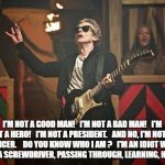 Peter Capaldi Doctor Who guitar | I'M NOT A GOOD MAN!

 I'M NOT A BAD MAN!

 I'M NOT A HERO! 

I'M NOT A PRESIDENT. 

AND NO, I'M NOT AN OFFICER.  

DO YOU KNOW WHO I AM ?

 I'M AN IDIOT WITH A BOX AND A SCREWDRIVER, PASSING THROUGH, LEARNING, HELPING OUT. | image tagged in peter capaldi doctor who guitar | made w/ Imgflip meme maker