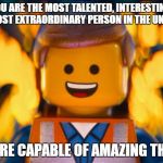 lego movie emmet | YOU ARE THE MOST TALENTED, INTERESTING, AND MOST EXTRAORDINARY PERSON IN THE UNIVERSE. YOU ARE CAPABLE OF AMAZING THINGS. | image tagged in lego movie emmet | made w/ Imgflip meme maker