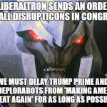 Transformers America: Episode 1 - The First 100 Days of Trump Prime's Administration  | LIBERALTRON SENDS AN ORDER TO ALL DISRUPTICONS IN CONGRESS; WE MUST DELAY TRUMP PRIME AND HIS DEPLORABOTS FROM 'MAKING AMERICA GREAT AGAIN' FOR AS LONG AS POSSIBLE | image tagged in liberaltron,memes,donald trump approves,liberal vs conservative,make america great again,congress | made w/ Imgflip meme maker