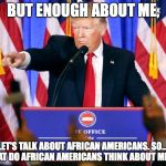 Trump press conference | BUT ENOUGH ABOUT ME, LET'S TALK ABOUT AFRICAN AMERICANS. SO.... WHAT DO AFRICAN AMERICANS THINK ABOUT ME?!?! | image tagged in trump press conference | made w/ Imgflip meme maker