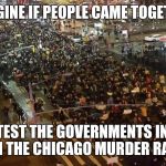 Chicago protests | IMAGINE IF PEOPLE CAME TOGETHER; TO PROTEST THE GOVERNMENTS INACTION ON THE CHICAGO MURDER RATE | image tagged in chicago protests | made w/ Imgflip meme maker