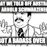 We got a badass over here | TODAY WE TOLD OFF AUSTRALIA AND ARNOLD SCHWARZENEGGER; WE GOT A BADASS OVER HERE | image tagged in we got a badass over here | made w/ Imgflip meme maker