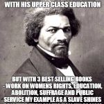 Frederick Douglas | TRUMP MAY NOT KNOW I'M DEAD WITH HIS UPPER CLASS EDUCATION; BUT WITH 3 BEST SELLING BOOKS - WORK ON WOMENS RIGHTS, EDUCATION, ABOLITION, SUFFRAGE AND PUBLIC SERVICE MY EXAMPLE AS A SLAVE SHINES BRIGHTER THAN ALL HIS HOLLOW EGOISM | image tagged in frederick douglas | made w/ Imgflip meme maker