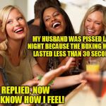 girls laughing | MY HUSBAND WAS PISSED LAST NIGHT BECAUSE THE BOXING MATCH LASTED LESS THAN 30 SECONDS; I REPLIED, NOW YOU KNOW HOW I FEEL! | image tagged in girls laughing | made w/ Imgflip meme maker