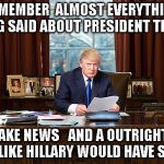 president trump | REMEMBER  ALMOST EVERYTHING BEING SAID ABOUT PRESIDENT TRUMP; IS FAKE NEWS   AND A OUTRIGHT LIE JUST LIKE HILLARY WOULD HAVE SAID IT | image tagged in president trump | made w/ Imgflip meme maker