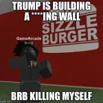 gamearkod | TRUMP IS BUILDING A ****ING WALL; BRB KILLING MYSELF | image tagged in gamearkod | made w/ Imgflip meme maker