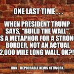 Bricks | WHEN PRESIDENT TRUMP SAYS, "BUILD THE WALL", IT IS A METAPHOR FOR A STRONGER BORDER. NOT AN ACTUAL 2,000 MILE LONG WALL, OK?!! ONE LAST TIME . . . DNN    DEPLORABLE NEWS NETWORK | image tagged in bricks | made w/ Imgflip meme maker