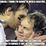 Tom Brady thinks he needs a laxative | COACH, I THINK I'M GOING TO NEED A LAXATIVE.. DON'T WORRY TOM, THE FALCONS ARE GOING TO KNOCK IT OUT OF YOU TOMORROW. | image tagged in tom brady whisper to belichick,new england patriots,super bowl | made w/ Imgflip meme maker