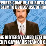 ron burgundy | AS REPORTS COME IN, THE RIOTS AT UC BERKELEY SEEM TO BE BECAUSE OF HOMOPHOBIA; THE RIOTERS FEARED LETTING AN OPENLY GAY MAN SPEAK ON CAMPUS | image tagged in ron burgundy | made w/ Imgflip meme maker