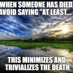 Reflection | WHEN SOMEONE HAS DIED, AVOID SAYING "AT LEAST.... "; THIS MINIMIZES AND TRIVIALIZES THE DEATH | image tagged in reflection | made w/ Imgflip meme maker