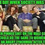 Married with children | I MISS THE DAY WHEN SOCIETY WAS LIKE THIS:; WOMEN PINNED SHIT ON THE MALE GENDER, AND MEN COULD DO THE SAME TO WOMEN, WITHOUT HAVING AN ANGRY LYNCHMOB, AFTER THEM........ | image tagged in married with children | made w/ Imgflip meme maker