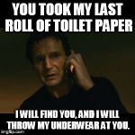 Liam Neeson Taken | YOU TOOK MY LAST ROLL OF TOILET PAPER; I WILL FIND YOU, AND I WILL THROW MY UNDERWEAR AT YOU. | image tagged in liam neeson taken | made w/ Imgflip meme maker