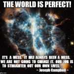 Perfection | THE WORLD IS PERFECT! IT’S   A  MESS.   IT  HAS  ALWAYS  BEEN  A  MESS.  WE  ARE  NOT  GOING  TO  CHANGE  IT.  OUR  JOB  IS  TO  STRAIGHTEN  OUT  OUR  OWN  LIVES.                                                             ~ Joseph Campbell ~ | image tagged in perfection,perfect | made w/ Imgflip meme maker