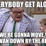 Chris Farley lives in a van down river now | EVERYBODY GET ALONG; OR WE'RE GONNA MOVE YOU TO A VAN DOWN BY THE RIVER!! | image tagged in chris farley lives in a van down river now | made w/ Imgflip meme maker