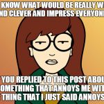 Daria | YOU KNOW WHAT WOULD BE REALLY WITTY AND CLEVER AND IMPRESS EVERYONE? IF YOU REPLIED TO THIS POST ABOUT SOMETHING THAT ANNOYS ME WITH THE THING THAT I JUST SAID ANNOYS ME. | image tagged in daria | made w/ Imgflip meme maker