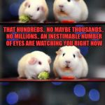 scared guinea pigs is the name of this template.. hope you like it | DO YOU EVER FEEL LIKE YOU ARE BEING WATCHED? THAT HUNDREDS.. NO MAYBE THOUSANDS.. NO MILLIONS.. AN INESTIMABLE NUMBER OF EYES ARE WATCHING YOU RIGHT NOW | image tagged in scared guinea pigs | made w/ Imgflip meme maker