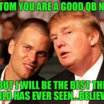 Tom Brady Trump | SO TOM YOU ARE A GOOD QB NOW; BUT I WILL BE THE BEST THE WORLD HAS EVER SEEN...BELIEVE ME | image tagged in tom brady trump,new england patriots,donald trump,tom brady | made w/ Imgflip meme maker