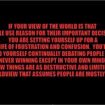 Scott Adams quote | IF YOUR VIEW OF THE WORLD IS THAT PEOPLE USE REASON FOR THEIR IMPORTANT DECISIONS, YOU ARE SETTING YOURSELF UP FOR A LIFE OF FRUSTRATION AND CONFUSION.  YOU’LL FIND YOURSELF CONTINUALLY DEBATING PEOPLE AND NEVER WINNING EXCEPT IN YOUR OWN MIND.  FEW THINGS ARE AS DESTRUCTIVE AND LIMITING AS A WORLDVIEW THAT ASSUMES PEOPLE ARE MOSTLY RATIONAL. | image tagged in dilbert | made w/ Imgflip meme maker