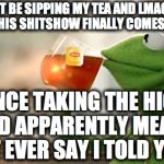 Kermit Sips Tea | I'LL JUST BE SIPPING MY TEA AND LMAO EVERY DAY UNTIL THIS SHITSHOW FINALLY COMES TO AN END ... SINCE TAKING THE HIGH ROAD APPARENTLY MEANS I CAN'T EVER SAY I TOLD YOU SO | image tagged in kermit sips tea | made w/ Imgflip meme maker
