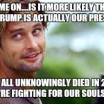 sawyer lost | COME ON....IS IT MORE LIKELY THAT: DONALD TRUMP IS ACTUALLY OUR PRESIDENT OR; THAT WE ALL UNKNOWINGLY DIED IN 2016 AND NOW WE'RE FIGHTING FOR OUR SOULS IN HELL? | image tagged in sawyer lost | made w/ Imgflip meme maker