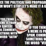Let's play a thinking game. | SINCE THE POLITICAL AND PROPAGANDA SPAM WON'T STOP, LET'S MAKE IT A GAME; IF YOU THINK A MEME IS FROM A SINCERE TOOL COMMENT SOMETHING WITH THE WORD "SATIN"; IF YOU THINK A MEME IS PAID SPAM, COMMENT SOMETHING WITH THE WORD "VELVET" | image tagged in the joker,memes,political memes,propaganda,spam | made w/ Imgflip meme maker