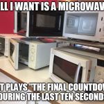 Is this too much to ask? | ALL I WANT IS A MICROWAVE; THAT PLAYS "THE FINAL COUNTDOWN" DURING THE LAST TEN SECONDS | image tagged in microwaves,europe final countdown,countdown | made w/ Imgflip meme maker