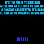 Lights out week - an Octavia_Melody event | IT'S 106 MILES TO CHICAGO, WE'VE GOT A FULL TANK OF GAS, HALF A PACK OF CIGARETTES, IT'S DARK OUT, AND WE'RE WEARING SUNGLASSES. HIT IT! | image tagged in darkness,memes,lights out week,blues brothers,films,chicago | made w/ Imgflip meme maker