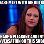 Translated from "Cash me ousside. How bow dah?" | PLEASE MEET WITH ME OUTSIDE; WE WILL HAVE A PLEASANT AND INTELLIGENT CONVERSATION ON THIS SUBJECT | image tagged in cash me ousside howbow dah,memes | made w/ Imgflip meme maker