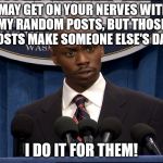 Dave Chapelle President | I MAY GET ON YOUR NERVES WITH MY RANDOM POSTS, BUT THOSE POSTS MAKE SOMEONE ELSE'S DAY. I DO IT FOR THEM! | image tagged in dave chapelle president | made w/ Imgflip meme maker