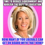 Should we | YOUR NEW SECRETARY OF EDUCATION. NOW WILL BE A GOOD TIME TO REDUCE GOVERNMENT AND ABOLISH THE DEPT. OF EDUCATION. HOW MANY OF YOU LIBERALS CAN GET ON BOARD WITH THAT NOW? | image tagged in secretary of education betsy devos,education,secretary,cabinet | made w/ Imgflip meme maker