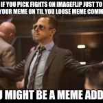 You might be a Meme Addict if | IF YOU PICK FIGHTS ON IMAGEFLIP JUST TO GET YOUR MEME ON TIL YOU LOOSE MEME COMMENTS; YOU MIGHT BE A MEME ADDICT | image tagged in sneaky pete,funny,memes,gifs,animals,dogs | made w/ Imgflip meme maker