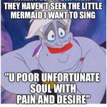 ursula sea witch little mermaid forced smile | WHEN PEOPLE SAY THAT THEY HAVEN'T SEEN THE LITTLE MERMAID I WANT TO SING; "U POOR UNFORTUNATE SOUL WITH PAIN AND DESIRE" | image tagged in ursula sea witch little mermaid forced smile | made w/ Imgflip meme maker