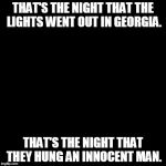 Name that singer - Dark Screen week (or whatever it's called) by some cool user. | THAT'S THE NIGHT THAT THE LIGHTS WENT OUT IN GEORGIA. THAT'S THE NIGHT THAT THEY HUNG AN INNOCENT MAN. | image tagged in black box | made w/ Imgflip meme maker