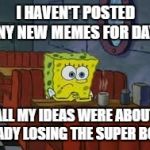 Sad Sponge Bob | I HAVEN'T POSTED ANY NEW MEMES FOR DAYS; ALL MY IDEAS WERE ABOUT BRADY LOSING THE SUPER BOWL | image tagged in sad sponge bob | made w/ Imgflip meme maker