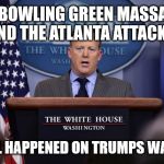 Bagdad Sean Strike Again | THE BOWLING GREEN MASSACRE AND THE ATLANTA ATTACKS. IT ALL HAPPENED ON TRUMPS WATCH! | image tagged in sean spicer,bagdad sean | made w/ Imgflip meme maker