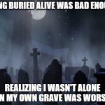 creepy graveyard | BEING BURIED ALIVE WAS BAD ENOUGH; REALIZING I WASN'T ALONE IN MY OWN GRAVE WAS WORSE | image tagged in creepy graveyard | made w/ Imgflip meme maker