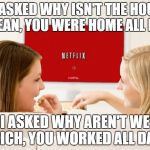 Netflix Girls | HE ASKED WHY ISN'T THE HOUSE CLEAN, YOU WERE HOME ALL DAY; I ASKED WHY AREN'T WE RICH, YOU WORKED ALL DAY | image tagged in netflix girls | made w/ Imgflip meme maker