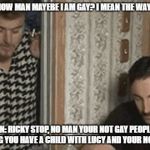 ricky gay | RICKY: DONT KNOW MAN MAYEBE I AM GAY? I MEAN THE WAY I AM WITH YOU JULIAN: RICKY STOP, NO MAN YOUR NOT GAY PEOPLE ARE JUST SAYING YOU HAVE A | image tagged in ricky gay,trailer park boys ricky,julian,sunnyvale | made w/ Imgflip meme maker