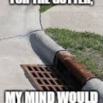 gutter | IF IT WASN'T FOR THE GUTTER, MY MIND WOULD BE HOMELESS. | image tagged in gutter,mind,dirty mind,funny,funny memes | made w/ Imgflip meme maker