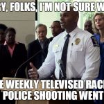Police chief press conference | SORRY, FOLKS, I'M NOT SURE WHERE; THE WEEKLY TELEVISED RACIAL POLICE SHOOTING WENT | image tagged in police chief press conference | made w/ Imgflip meme maker
