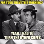 Abbott and costello crackin' wize | HEY LOU, SO YOUR OLE' LADY WAS CRITICISING YOU FOR YOUR SHAVE THIS MORNING? YEAH, I HAD TO TURN THE OTHER CHEEK | image tagged in abbott and costello crackin' wize,sewmyeyesshut,funny memes,bad puns | made w/ Imgflip meme maker