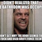 Here's Johnny | DIDN'T REALIZED THAT THE BATHROOM WAS OCCUPIED; DIDN'T GET WHY THE DOOR SEEMED TO BE STUCK AND USED BRUTE FORCE TO ENTER | image tagged in here's johnny | made w/ Imgflip meme maker