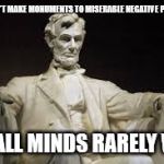 Abraham Lincoln | THEY DON'T MAKE MONUMENTS TO MISERABLE NEGATIVE PEOPLE; SMALL MINDS RARELY WIN | image tagged in abraham lincoln | made w/ Imgflip meme maker