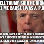 McCain's Bullshit | WELL TRUMP SAID HE DIDN'T LIKE ME CAUSE I WAS A  P.O.W. SO WHY CAN'T  I SAY THE YEMEN MISSION WASN'T A SUCCESS DESPITE 14 INSURGENTS KIA, ONE KICKASS USN S.E.A.L. LOST...WAAAAHHHH!!! | image tagged in mccain's bullshit | made w/ Imgflip meme maker