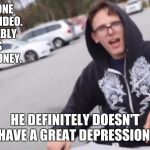 Crippling depression  | HAS ANYONE SEEN THE VIDEO. HE PROBABLY MAKES A LOT OF MONEY. HE DEFINITELY DOESN'T HAVE A GREAT DEPRESSION. | image tagged in crippling depression | made w/ Imgflip meme maker